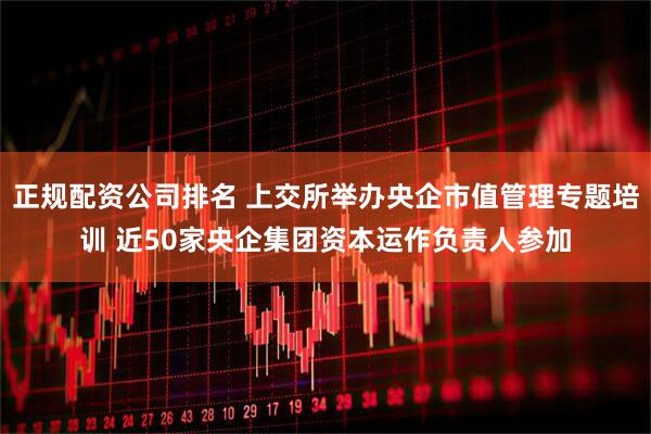 正規(guī)配資公司排名 上交所舉辦央企市值管理專(zhuān)題培訓(xùn) 近50家央企集團(tuán)資本運(yùn)作負(fù)責(zé)人參加