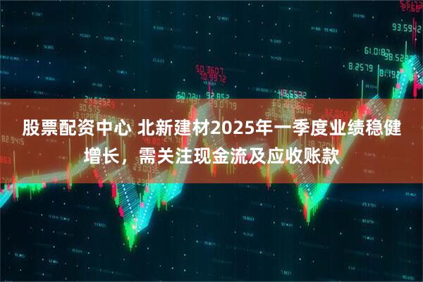 股票配資中心 北新建材2025年一季度業(yè)績穩(wěn)健增長，需關(guān)注現(xiàn)金流及應收賬款