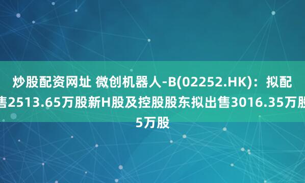 炒股配資網(wǎng)址 微創(chuàng)機器人-B(02252.HK)：擬配售2513.65萬股新H股及控股股東擬出售3016.35萬股