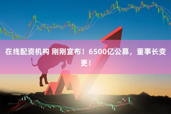 在線(xiàn)配資機(jī)構(gòu) 剛剛宣布！6500億公募，董事長(zhǎng)變更！