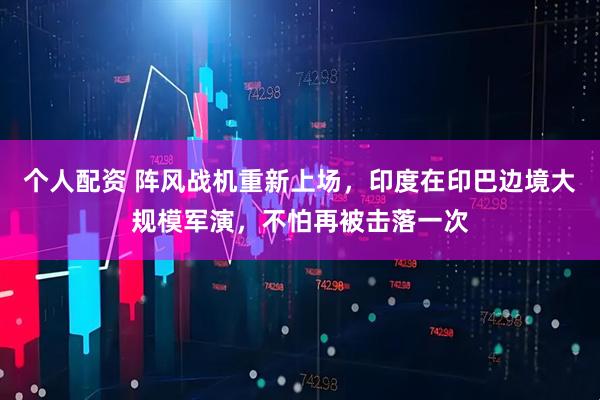 個人配資 陣風戰(zhàn)機重新上場，印度在印巴邊境大規(guī)模軍演，不怕再被擊落一次