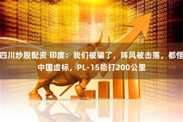 四川炒股配資 印度：我們被騙了，陣風(fēng)被擊落，都怪中國(guó)虛標(biāo)，PL-15能打200公里