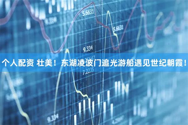 個(gè)人配資 壯美！東湖凌波門追光游船遇見世紀(jì)朝霞！