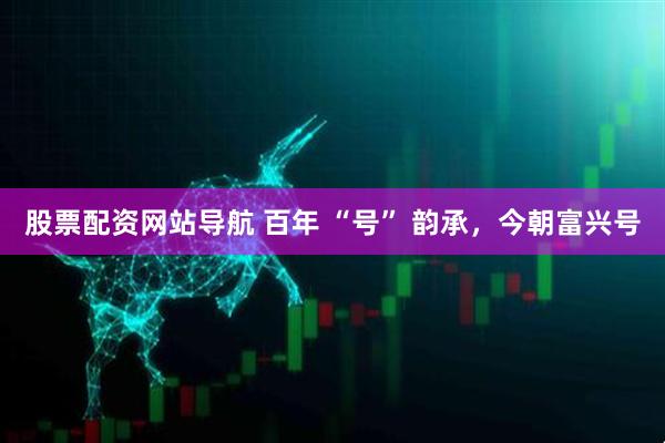股票配資網(wǎng)站導航 百年 “號” 韻承，今朝富興號